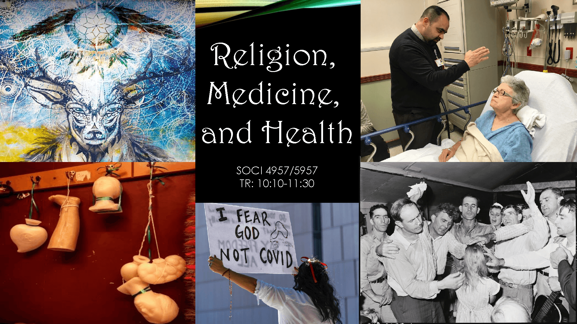 A series of 5 images, from top left going counterclockwise: (1) a stylized, tribal buck head takes up the lower half, while a dream catcher floats above it; (2) a picture of various plastic body parts (heart, leg, brain, head, etc) hand from a series of coat hooks mounted to the wall; (3) woman holds a sign, from behind it reads "I fear God not Covid"; (4) a b&w photo of a faith healing service in the Baptist tradition; (5) a hospital clergyman preforms a blessing over and elderly woman in a hospital bed. Text: Religion, Medicine, and Health; SOCI 4957/5957; TR: 10:10-11:30