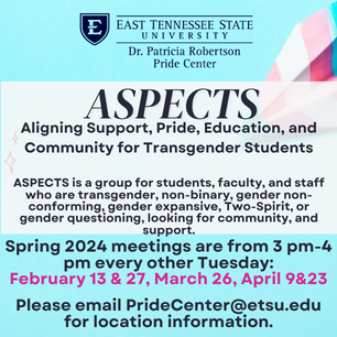 ASPECTS is a group for students, faculty, and staff who are transgender, non-binary, gender non-conforming, gender expansive, Two-Spirit, or gender questioning, looking for community, and support. Spring 2024 meetings are from 3 pm-4 pm every other Tuesday:  February 13 & 27, March 26, April 9&23  Please email PrideCenter@etsu.edu for location information.