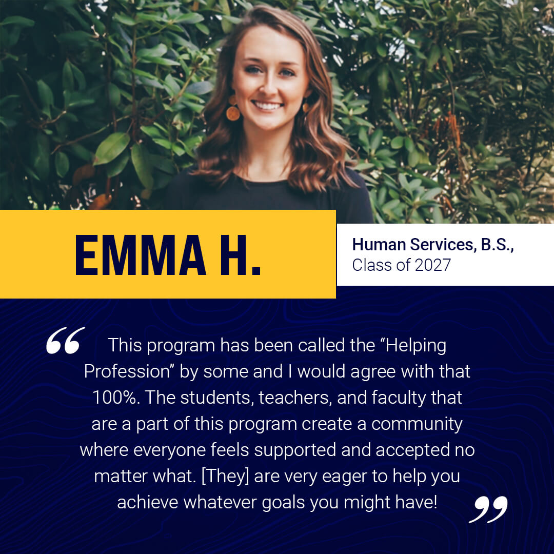 Student testimonial: This program has been called the “Helping Profession” by some and I would agree to that 100%. The students, teachers, and faculty that are a part of this program creates a community where everyone feels supported and accepted no matter what. [They] are very eager to help you achieve whatever goals you might have!  -Emma H.
