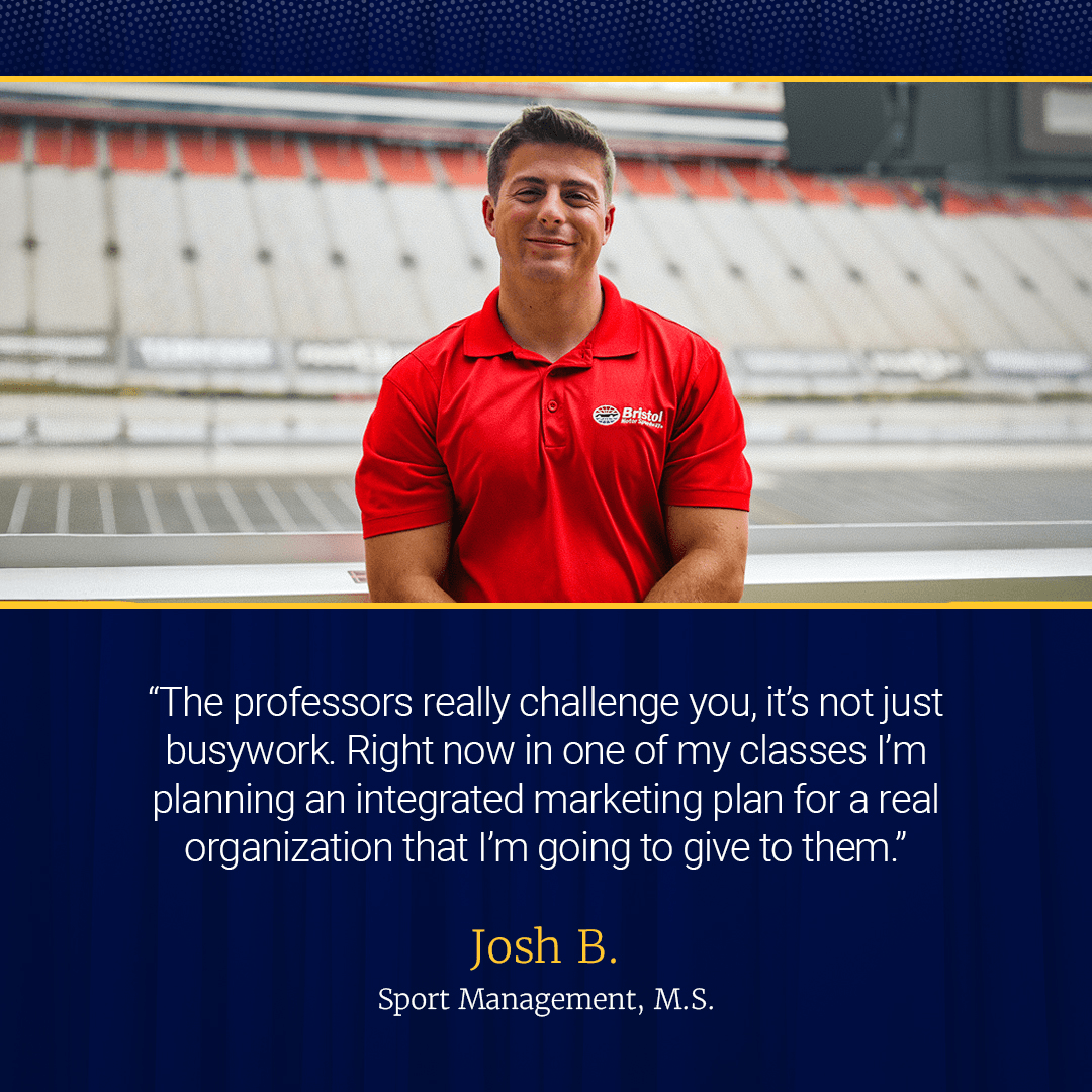Josh Bessinger, Sport Management student, stands in front of Bristol Motor Speedway. The professors really challenge you, it's not just busywork... One of my classes right now, I'm planning an integrated marketing plan for a real local organization that I'm going to give to them."