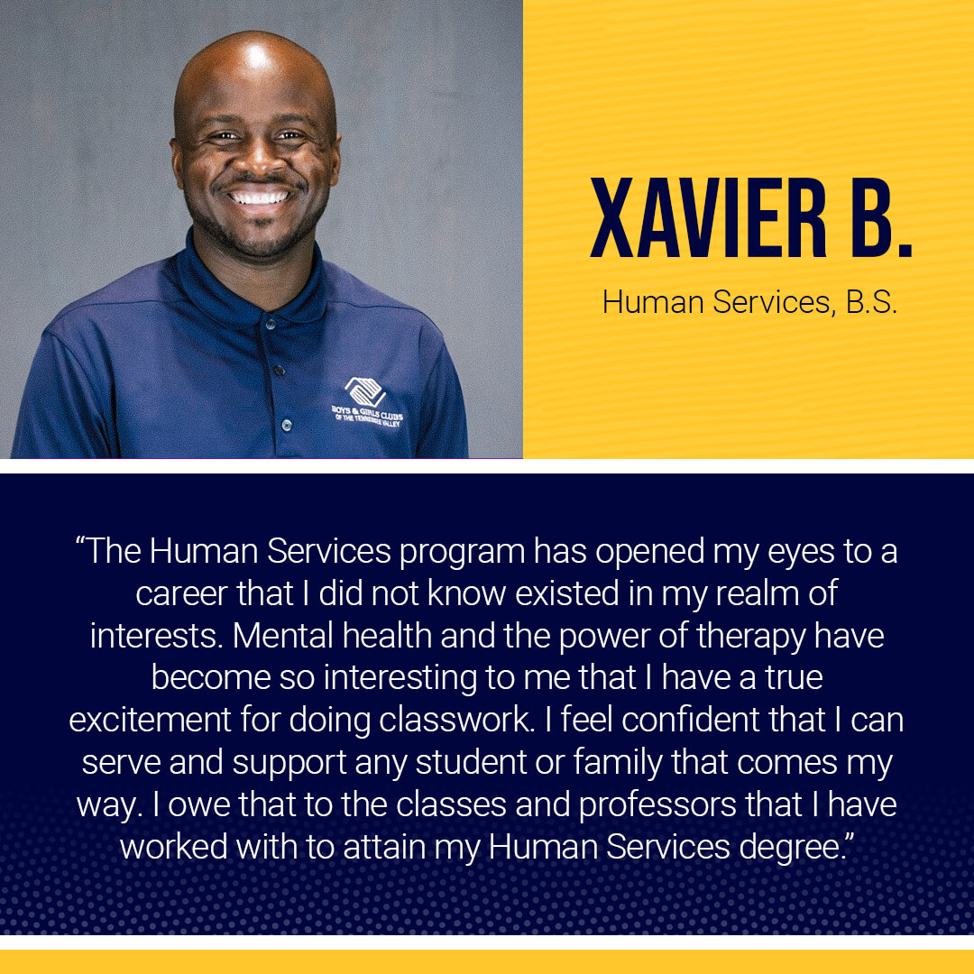 Student testimonial: The Human Services program has opened my eyes to a career that I did not know existed in my realm of interests. Mental health and the power of therapy have become so interesting to me that I have a true excitement for doing classwork. I feel confident that I can serve and support any student or family that comes my way. I owe that to the classes and professors that I have worked with to attain my Human Services degree. -Xavier B.