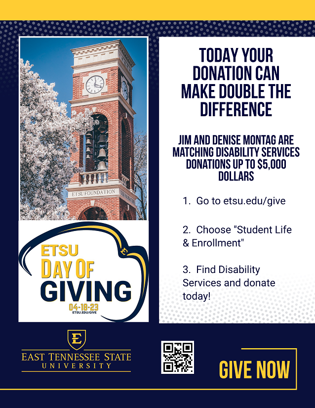 A flier featuring a picture of the ETSU Bell tower. The flier says "Today your donation can make double the difference. Jim and Denise Montag are matching Disability Services Donations up to 5000 dollars. Go to ETSU.edu/give and choose student life and enrollment, then select disability services to donate today!" There is a QR code at the bottom of the page as well as the ETSU Logo. 